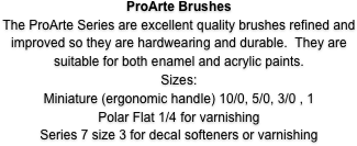 ProArte Brushes
The ProArte Series are excellent quality brushes refined and improved so they are hardwearing and durable.  They are suitable for both enamel and acrylic paints.
Sizes: 
Miniature (ergonomic handle) 10/0, 5/0, 3/0 , 1
Polar Flat 1/4 for varnishing
Series 7 size 3 for decal softeners or varnishing
